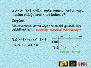 Soru: f(x)=x2-2x fonksiyonunun artan veya
azalan olduğu aralıkları bulunuz?
Çözüm:
:
Fonksiyonunun, artan veya azalan olduğu aralıkları
bulabilmek için, türevinin işaretini incelemeliyiz.

                                     -∞       1        +∞
f(x)=x2-2x ⇒ f’(x)= 2x-2
                             f’(x)        -        +
2x-2=0 ⇒ x=1 olur.
                             f(x)
                                     azalan       artan
 