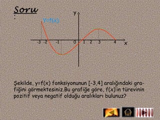 Soru                     y
:           Y=f(x)


         -3 -2   -1      0   1   2   3    4   x




Şekilde, y=f(x) fonksiyonunun [-3,4] aralığındaki gra-
fiğini görmektesiniz.Bu grafiğe göre, f(x)’in türevinin
pozitif veya negatif olduğu aralıkları bulunuz?
 