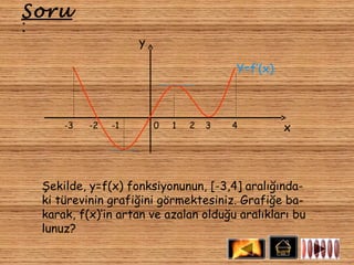 Soru
:
                    y

                                        Y=f’(x)



     -3   -2   -1       0   1   2   3   4         x



 Şekilde, y=f(x) fonksiyonunun, [-3,4] aralığında-
 ki türevinin grafiğini görmektesiniz. Grafiğe ba-
 karak, f(x)’in artan ve azalan olduğu aralıkları bu
 lunuz?
 
