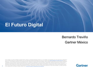 El Futuro Digital
Bernardo Treviño

Gartner México

0

© 2013 Gartner, Inc. and/or its affiliates. All rights reserved. Gartner is a registered trademark of Gartner, Inc. or its affiliates. This publication may not be reproduced or distributed in
any form without Gartner's prior written permission. If you are authorized to access this publication, your use of it is subject to the Usage Guidelines for Gartner Services posted on
gartner.com. The information contained in this publication has been obtained from sources believed to be reliable. Gartner di sclaims all warranties as to the accuracy, completeness
or adequacy of such information and shall have no liability for errors, omissions or inadequacies in such information. This publication consists of the opinions of Gartner's research
organization and should not be construed as statements of fact. The opinions expressed herein are subject to change without notice. Although Gartner research may include a
discussion of related legal issues, Gartner does not provide legal advice or services and its research should not be construed or used as such. Gartner is a public company, and its
shareholders may include firms and funds that have financial interests in entities covered in Gartner research. Gartner's Board of Directors may include senior managers of these
firms or funds. Gartner research is produced independently by its research organization without input or influence from these firms, funds or their managers. For further information
on the independence and integrity of Gartner research, see "Guiding Principles on Independence and Objectivity."

 
