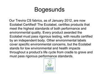 Bogesunds
Our Trevira CS fabrics, as of January 2012, are now
Ecolabel Certified! The Ecolabel, certifies products that
meet the highest standards of both performance and
environmental quality. Every product awarded the
Ecolabel must pass rigorous testing, with results certified
by an independent body. Other environmental labels
cover specific environmental concerns, but the Ecolabel
stands for low environmental and health impacts
throughout a product’s life cycle from cradle to grave and
must pass rigorous performance standards.
 