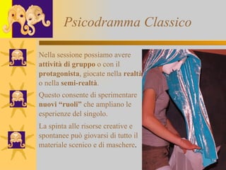 Psicodramma Classico Nella sessione possiamo avere attività di gruppo  o con il  protagonista , giocate nella  realtà o nella  semi-realtà . Questo consente di sperimentare nuovi “ruoli”  che ampliano le esperienze del singolo. La spinta alle risorse creative e  spontanee può giovarsi di tutto il  materiale scenico e di maschere .  