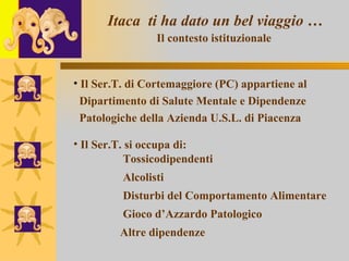 Itaca  ti ha dato un bel viaggio … Il contesto istituzionale   Il Ser.T. di Cortemaggiore (PC) appartiene al  Dipartimento di Salute Mentale e Dipendenze  Patologiche della Azienda U.S.L. di Piacenza  Il Ser.T. si occupa di:    Tossicodipendenti   Alcolisti   Disturbi del Comportamento Alimentare   Gioco d’Azzardo Patologico   Altre dipendenze   