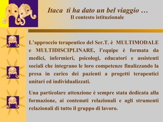 Itaca  ti ha dato un bel viaggio … Il contesto istituzionale   L’approccio terapeutico del Ser.T. è  MULTIMODALE e MULTIDISCIPLINARE, l’equipe è formata da medici, infermieri, psicologi, educatori e assistenti sociali che integrano le loro competenze finalizzando la presa in carico dei pazienti a progetti terapeutici unitari ed individualizzati. Una particolare attenzione è sempre stata dedicata alla formazione, ai contenuti relazionali e agli strumenti relazionali di tutto il gruppo di lavoro.  