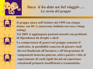 Itaca  ti ha dato un bel viaggio … La storia del gruppo La compresenza di generi nel gruppo consente il  confronto, la possibilità concreta di giocare ruoli  diversi finalizzati all’incontro e all’integrazione di  componenti materne-paterne, attive-passive volte al  superamento di ruoli rigidi dovuti ad esperienze  relazionali primarie insufficienti o traumatiche.   Il gruppo nasce nell’ottobre del 1999 con cinque donne con DCA (anoressia, bulimia nervosa e binge eating) Nel 2001 si aggiungono pazienti maschi con problemi  di dipendenza da droghe e alcol 