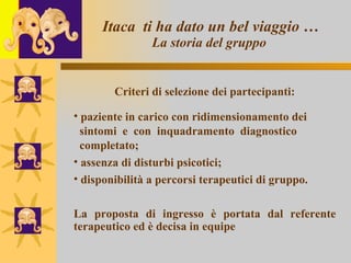 Itaca  ti ha dato un bel viaggio … La storia del gruppo   Criteri di selezione dei partecipanti: paziente in carico con ridimensionamento dei  sintomi  e  con  inquadramento  diagnostico  completato; assenza di disturbi psicotici; disponibilità a percorsi terapeutici di gruppo. La proposta di ingresso è portata dal referente terapeutico ed è decisa in equipe 
