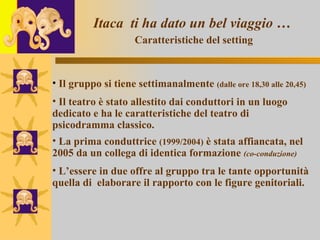 Itaca  ti ha dato un bel viaggio …   Caratteristiche del setting Il gruppo si tiene settimanalmente  (dalle ore 18,30 alle 20,45) Il teatro è stato allestito dai conduttori in un luogo  dedicato e ha le caratteristiche del teatro di psicodramma classico. La prima conduttrice  (1999/2004)  è stata affiancata, nel 2005 da un collega di identica formazione  (co-conduzione) L’essere in due offre al gruppo tra le tante opportunità quella di  elaborare il rapporto con le figure genitoriali.  