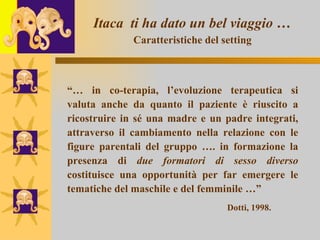 Itaca  ti ha dato un bel viaggio …   Caratteristiche del setting   “…  in co-terapia, l’evoluzione terapeutica si valuta anche da quanto il paziente è riuscito a ricostruire in sé una madre e un padre integrati, attraverso il cambiamento nella relazione con le figure parentali del gruppo …. in formazione la presenza di  due formatori di sesso diverso  costituisce una opportunità per far emergere le tematiche del maschile e del femminile …” Dotti, 1998. 