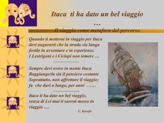 l Quando ti metterai in viaggio per Itaca devi augurarti che la strada sia lunga fertile in avventure e in esperienze. I Lestrigoni e i Ciclopi non temere … ………………… Sempre devi avere in mente Itaca  Raggiungerla sia il pensiero costante  Soprattutto, non affrettare il viaggio;  fa  che duri a lungo, per anni  …… ………………… . Itaca ti ha dato un bel viaggio,  senza di Lei mai ti saresti messo in  viaggio ….  C. Kavafis Itaca  ti ha dato un bel viaggio … Il viaggio come metafora del percorso 