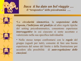Itaca  ti ha dato un bel viaggio … Il “terapeutico” dello psicodramma  …. La  circolarità simmetrica , la  sospensione della risposta, l’inibizione del giudizio  ed altre regole tipiche del setting psicodrammatico, consentono esperienze  intersoggettive  in cui ciascuno si sente accettato e valorizzato nella sua specifica individualità  Nello stesso tempo confrontarsi con le  regole  del gruppo (uguali per tutti), consente di fare una buona esperienza del senso del limite e della frustrazione per accedere alla possibilità  di  auto-regolazione delle emozioni .   