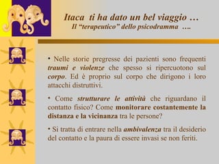 Itaca  ti ha dato un bel viaggio … Il “terapeutico” dello psicodramma  …. Nelle storie pregresse dei pazienti sono frequenti  traumi e violenze  che spesso si ripercuotono sul  corpo . Ed è proprio sul corpo che dirigono i loro attacchi distruttivi. Come  strutturare le attività  che riguardano il contatto fisico? Come  monitorare costantemente la distanza e la vicinanza  tra le persone?  Si tratta di entrare nella  ambivalenza  tra il desiderio del contatto e la paura di essere invasi se non feriti.  