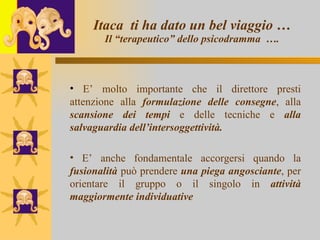 Itaca  ti ha dato un bel viaggio … Il “terapeutico” dello psicodramma  …. E’ molto importante che il direttore presti attenzione alla  formulazione delle consegne , alla  scansione dei tempi  e delle tecniche e  alla salvaguardia dell’intersoggettività. E’ anche fondamentale accorgersi quando la  fusionalità  può prendere  una piega angosciante , per orientare il gruppo o il singolo in  attività maggiormente individuative 