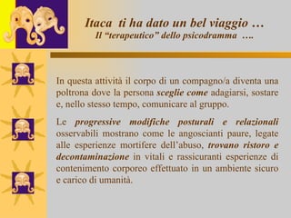 Itaca  ti ha dato un bel viaggio … Il “terapeutico” dello psicodramma  …. In questa attività il corpo di un compagno/a diventa una poltrona dove la persona  sceglie come  adagiarsi, sostare e, nello stesso tempo, comunicare al gruppo. Le  progressive modifiche   posturali e relazionali  osservabili mostrano come le angoscianti paure, legate alle esperienze mortifere dell’abuso,  trovano ristoro e decontaminazione  in vitali e rassicuranti esperienze di contenimento corporeo effettuato in un ambiente sicuro e carico di umanità.  