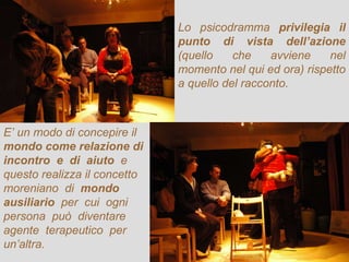 Lo psicodramma  privilegia il punto di vista dell’azione  (quello che avviene nel momento nel qui ed ora) rispetto a quello del racconto. E’ un modo di concepire il  mondo come relazione di incontro  e  di  aiuto  e questo realizza il concetto  moreniano  di  mondo ausiliario   per  cui  ogni persona  può  diventare agente  terapeutico  per un’altra. 