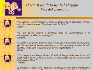 Itaca  ti ha dato un bel viaggio … Voci dal gruppo…. “  Il gruppo è esplorazione. Flusso continuo da te agli altri. Mente, orecchi, bocca, cuore. Entriamo tutti in ballo”  Sara “ E’ un luogo sicuro e protetto. Qui si drammatizza e si sdrammatizza allo stesso tempo”  Davide “ Questo è un posto di lusso non c’è bisogno di cercare chissà dove. Qui le persone si incontrano davvero. Posso portare anche la mia rabbia, sento che è accolta e io posso sopportarla “  Carlo “ Il gruppo è un luogo dentro di noi, il luogo della coscienza. E’ quel luogo dove, a poco a poco, le cose dentro di noi sconosciute diventano chiare.”  Tiziana Il gruppo è uno stato mentale particolare che mi accompagna durante la settimana. Vivo il gruppo anche fuori. Da fuori, dialogo con il gruppo.”   Elisa 
