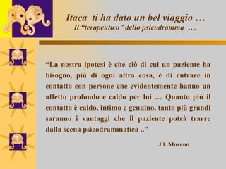 Itaca  ti ha dato un bel viaggio … Il “terapeutico” dello psicodramma  …. “ La nostra ipotesi è che ciò di cui un paziente ha bisogno, più di ogni altra cosa, è di entrare in contatto con persone che evidentemente hanno un affetto profondo e caldo per lui … Quanto più il contatto è caldo, intimo e genuino, tanto più grandi saranno i vantaggi che il paziente potrà trarre dalla scena psicodrammatica ..” J.L. Moreno 