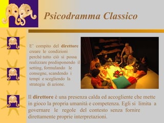 Psicodramma Classico E’  compito  del  direttore  creare  le  condizioni  perché tutto  ciò  si  possa  realizzare predisponendo  il  setting, formulando  le  consegne, scandendo  i  tempi  e scegliendo  la  strategia  di azione. Il  direttore  è una presenza calda ed accogliente che mette in gioco la propria   umanità e   competenza. Egli si  limita  a governare  le  regole  del  contesto  senza  fornire direttamente proprie interpretazioni.  