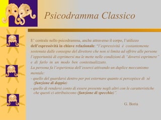 Psicodramma Classico E’ centrale nello psicodramma, anche attraverso il corpo, l’utilizzo  dell’espressività in chiave relazionale : “ l’espressività  è  costantemente  sostenuta dalle consegne del direttore che non si limita ad offrire alle persone l’opportunità di esprimersi ma le mette nelle condizioni di “doversi esprimere” e  di  farlo  in  un  modo  ben  contestualizzato.  La persona fa l’esperienza dell’esserci attivando un duplice meccanismo mentale: - quello del guardarsi dentro per poi esternare quanto si percepisce di  sé ( funzione di doppio ) - quello di rendersi conto di essere presente negli altri con le caratteristiche che questi ci attribuiscono ( funzione di specchio )”. G. Boria 