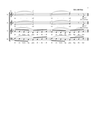 
                                                                                                                   3

      
                                                                                       
                                                                                               D.S. till Fine
                                                                                        
     23

                                                         
                                                                                                         
       
                                                                                                            
S.


                                                                                       
        na        -         -       vel                   tvi        -         -       vel                 Du -
                                                                                                        
                                                                                                         D.C al Fine
A.                                                                                             
                                                                                                            
        na        -         -       vel                   tvi        -         -       vel                 Du -
                                                                                                      D.C al Fine

                                                                                                   
      är
T.
                                                                                        
             en       kons - tig    grej
                                                    
                                           di - du - dl   är    en       kons - tig    grej.   Jag   äls - kar

                                                        
      
B.
                                                                                               
        är   en       kons - tig    grej   di - du - dl   är    en       kons - tig    grej.   Jag   äls - kar
 