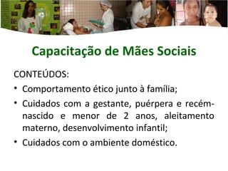 Capacitação de Mães  Sociais CONTEÚDOS: Comportamento ético junto à família; Cuidados com a gestante, puérpera e recém-nascido e menor de 2 anos, aleitamento materno, desenvolvimento infantil; Cuidados com o ambiente doméstico. 