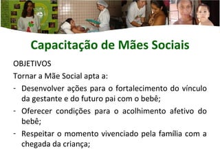 Capacitação de Mães  Sociais OBJETIVOS Tornar a Mãe Social apta a: Desenvolver ações para o fortalecimento do vínculo da gestante e do futuro pai com o bebê; Oferecer condições para o acolhimento afetivo do bebê; Respeitar o momento vivenciado pela família com a chegada da criança; 