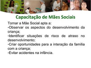 Capacitação de Mães  Sociais Tornar a Mãe Social apta a: Observar os aspectos do desenvolvimento da criança; Identificar situações de risco de atraso no desenvolvimento; Criar oportunidades para a interação da família com a criança; Evitar acidentes na infância. 