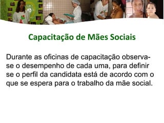 Capacitação de Mães  Sociais Durante as oficinas de capacitação observa-se o desempenho de cada uma, para definir se o perfil da candidata está de acordo com o que se espera para o trabalho da mãe social. 