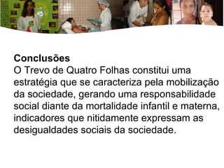 Conclusões  O Trevo de Quatro Folhas constitui uma estratégia que se caracteriza pela mobilização da sociedade, gerando uma responsabilidade social diante da mortalidade infantil e materna, indicadores que nitidamente expressam as desigualdades sociais da sociedade. 