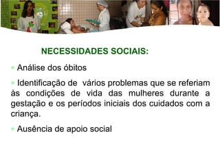 NECESSIDADES SOCIAIS: Análise dos óbitos Identificação de  vários problemas que se referiam às condições de vida das mulheres durante a gestação e os períodos iniciais dos cuidados com a criança.  Ausência de apoio social 