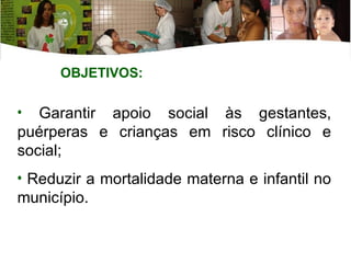 Garantir apoio social às gestantes, puérperas e crianças em risco clínico e social; Reduzir a mortalidade materna e infantil no município. OBJETIVOS: 
