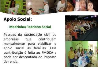 Apoio Social: Madrinha/Padrinho Social Pessoas da  sociedade  civil ou empresas que contribuem mensalmente para viabilizar o apoio social às famílias. Essa contribuição é feita ao F MDCA e  pode ser descontada do imposto de renda. 