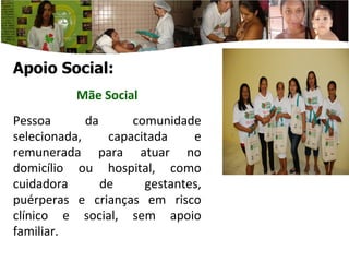 Apoio Social: Mãe  Social P essoa da comunidade selecionada, capacitada e remunerada para atuar no domicílio ou hospital, como cuidadora de gestantes, puérperas e crianças em risco clínico e social, sem apoio familiar. 