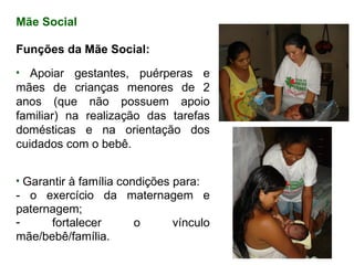 Mãe  Social Funções da Mãe Social: Apoiar gestantes, puérperas e mães de crianças menores de 2 anos (que não possuem apoio familiar) na realização das tarefas domésticas e na orientação dos cuidados com o bebê. Garantir à família condições para:  - o exercício da maternagem e paternagem; fortalecer o vínculo mãe/bebê/família. 