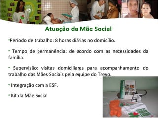 Atuação da Mãe  Social Período de trabalho: 8 horas diárias no domicílio. Tempo de permanência: de acordo com as necessidades da família. Supervisão: visitas domiciliares para acompanhamento do trabalho das Mães Sociais pela equipe do Trevo. Integração com a ESF.  Kit da Mãe Social 