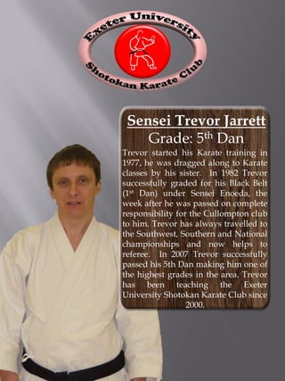 Sensei Trevor Jarrett
    Grade: 5th Dan
Trevor started his Karate training in
1977, he was dragged along to Karate
classes by his sister. In 1982 Trevor
successfully graded for his Black Belt
(1st Dan) under Sensei Enoeda, the
week after he was passed on complete
responsibility for the Cullompton club
to him. Trevor has always travelled to
the Southwest, Southern and National
championships and now helps to
referee. In 2007 Trevor successfully
passed his 5th Dan making him one of
the highest grades in the area. Trevor
has been teaching the Exeter
University Shotokan Karate Club since
                  2000.
 