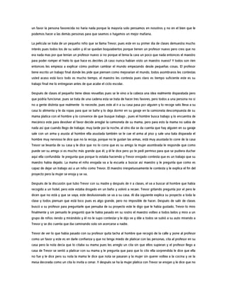 un favor la persona favorecida no haría nada porque la mayoría solo pensamos en nosotros y no en el bien que le
podemos hacer a las demás personas para que seamos o hagamos un mejor mañana.
La película se trata de un pequeño niño que se llama Trevor, pues este en su primer día de clases demuestra mucho
interés pues todos los de su salón y él se quedan boquiabiertos porque tienen un profesor nuevo pero creo que no
era nada mas por que tenían un profesor nuevo si no porque el tenia la cara un poco que nada entonces el maestro
para poder romper el hielo lo que hace es decirles ¿A caso nunca habían visto un maestro nuevo? Y todos son ríen
entonces les empieza a explicar cómo podrían cambiar el mundo empezando desde pequeñas cosas. El profesor
tiene escrito un trabajo final donde les pide que piensen como mejorarían el mundo, todos asombraros les contestas
usted acaso está loco todo es mucho tiempo, el maestro les contesta pues claro es tiempo suficiente este es su
trabajo final me lo entregaran antes de que acabe el ciclo escolar.
Después de clases el pequeño tiene ideas revueltas pues se le vino a la cabeza una idea realmente disparatada pero
que podría funcionar, pues se trata de una cadena esta se trata de hacer tres favores, pero todos a una persona no si
no a gente distinta que realmente lo necesite, pues este al ir a su casa pasa por alguien y lo recoge selo lleva a su
casa lo alimenta y le da ropas para que se bañe y lo deja dormir en su garaje en la camioneta descompuesta de su
mama platica con el hombre y lo convence de que busque trabajo , pues el hombre busca trabajo y lo encuentra de
mecánico este para devolver el favor decide arreglar la camioneta de su mama, pero para esto la mama no sabía de
nada así que cuando llego de trabajar, muy tarde por la noche, al otro día se da cuenta que hay alguien en su garaje
sale con un arma y asusta al hombre ella asustada también se le cae el arma al piso y sale una bala disparada el
hombre muy nervioso le dice que no la recoja, porque no le gustan las armas, está muy asustada lo corre de la casa
Trevor se levanta de su casa y le dice que no lo corra que es su amigo la mujer asombrada le responde que como
puede ser su amigo si es mucho más grande que él, y él le dice pero yo te pedí permiso para que se pudiera duchar
aquí ella confundida le pregunta que porque lo estaba haciendo y Trevor enojado contesta que es un trabajo que su
maestro había dejado. La mama el niño enojada va a la escuela a buscar así maestro y le pregunta que como es
capaz de dejar un trabajo así a un niño como Trevor. El maestro irrespetuosamente le contesta y le explica el fin del
proyecto pero la mujer se enoja y se va.
Después de la discusión que tubo Trevor con su madre y después de ir a clases, el va a buscar al hombre que había
recogido a un hotel, pero este estaba drogado en un baño y volvió a recaer, Trevor gritando pregunta por el pero le
dicen que no está y que se vaya, este desilusionado se va a su casa. Al día siguiente explica su proyecto a toda la
clase y todos piensan que está loco pues es algo grande, pero no imposible de hacer. Después de salir de clases
buscó a su profesor para preguntarle que pensaba de su proyecto este le digo que le había gustado, Trevor lo miro
finalmente y sin pensarlo le preguntó que le había pasado en su rostro el maestro volteo a todos lados y miro a un
grupo de niños riendo y mirándolo y él no le supo contestar y le dijo ve y dile a todos se subió a su auto mirando a
Trevor y se dio cuenta que iba caminando solo sin acercarse a nadie.
Trevor de ver lo que había pasado con su profesor quita tacha al hombre que recogió de la calle y pone al profesor
como un favor y este es en darle confianza y que no tenga miedo de platicar con las personas, cita al profesor en su
casa pero la nota decía que lo citaba su mama pues les arreglo un cita sin que ellos supieran y el profesor llego a
casa de Trevor se sentó a platicar con su mama y le pregunta que para que lo cito ella sorprendida le dice que ella
no fue y le dice pero su nota la mama le dice que nota se pasaran y la mujer sin querer voltea a la cocina y ve la
mesa decorada como un cita lo invita a cenar. Y después se ha la mujer platica con Trevor se enojan y le dice que no
 