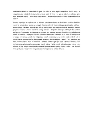 tiene derecho de hacer lo que hizo los dos gritan y la mama de Trevor le pega una bofetada. Este se enoja y se
escapa se va aun estación de trenes, mama regresa al cuarto de Trevor y ve que no está ahí, no sabe con quién
acudir le marca al profesor y le pide ayuda lo encuentran. Y se piden perdón después la mama sigue saliendo con el
profesor.
Después, al principio de la película sale un reportero que está en un caso de se encuentra haciendo una noticia
cuando los secuestradores salen en un carro y le chocan su auto este desconsolado y enojado no saber qué hacer ,
llega un hombre y le da sus llaves del carro pero no era cual quien carro era un deportivo, el reportero le pregunta
que porque hacia eso y el señor le contesta que siga la cadena y el reportero le dice que cadena, y le dice que tiene
que hacer tres favores y que haces personas les tiene que decir que sigan la cadena, el reportero con dudas busca al
hombre en su trabajo y le pregunta que como funciona la cadena y él le cuenta que un día estaba en el hospital con
su hija que tiene asma y que está muy mal pero que nadie la hacía caso y que un hombre estaba herido de bala en
el brazo y al ver como discutía con la enfermera él se paro y le dijo que atendiera a la chica y saca una pistola para
meter presión cuando se llevan en una camilla a la niña el hombre le grita que siga la cadena que tiene que hacer
tres favores mas y les diga a las personas que sigan la cadena. Y así se hace la cadena tienes que escoger a tres
personas hacerles favores que realmente lo necesiten y decirles a cada una que sigan la cadena y esas personas
tienen que buscar a tres personas más y así sucesivamente para poder cambiar el mundo.
 