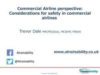 Content © atrainability 2018
Commercial Airline perspective:
Considerations for safety in commercial
airlines
Trevor Dale MRCPS(Glas), MCIEHF, FRAeS
www.atrainability.co.uk
@Atrainability
Atrainability
 