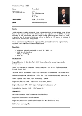 Curriculum Vitae - 2018
1
Name: Trevor Davis
YORK RSG Address: 6th
Floor,
11 Leadenhall Street,
London
EC3V 1LP
Telephone No: 00 44 7771 331 674
Email: trevor.davis@yorkrsg.com
Profile:
Trevor has over 30 years’ experience in the insurance industry and has worked in the Middle
East as the Technical Director for CLI international loss adjusters, for the CIGNA Insurance
Company as their international executive claims adjuster managing energy, CAR/EAR, PAR,
engineering and BI losses worldwide, as well as for GulfRe as V.P. claims for a variety of
infrastructure, industrial and energy losses.
Trevor is an insurance professional, degree qualified, chartered mechanical engineer having
studied at Kent University and the Mid-Kent College.
Education:
 Chartered Mechanical Engineer (C. Eng., M.I. Mech. E.)
 OND & HND Mech Eng
 CEI pt 2 Mech Eng
 EUR ING
Employment:
Regional Director: 2015 to date. York RSG / Naseem Ocean Survey and Inspection Co,
Riyadh, KSA.
Senior Vice President of Claims and Technical Services: 2010 to 2015 - Gulf Reinsurance
Limited – Dubai, UAE.
Technical Director Middle East: 1993 – 2009 Cunningham Lindsey Middle East, Riyadh, KSA.
International Executive Loss Adjuster: 1990 – 1993 Cigna Insurance Company, Maidstone UK
Senior Adjuster: 1983 – 1990 Toplis and Harding, UK/KSA
Engineering Adjuster: 1981 – 1982 Robins Davies Little, Bahrain.
Engineer Surveyor: 1976 – 1981 Eagle Star Engineering Insurance, UK
Project/Design Engineer: 1968 – 1975 Parsons UK
Specialities:
Industrial/Commercial Risks (operational and construction)
Engineering construction/Erection All Risks
Engineering MBD/Steam plant/Gas turbines/RO and MSF desalination plant
Risk Surveys and heavy lifts
 