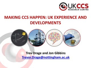 MAKING CCS HAPPEN: UK EXPERIENCE AND DEVELOPMENTS 
Trev Drage and Jon Gibbins 
Trevor.Drage@nottingham.ac.uk  