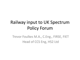 Railway input to UK Spectrum
Policy Forum
Trevor Foulkes M.A., C.Eng., FIRSE, FIET
Head of CCS Eng, HS2 Ltd
 