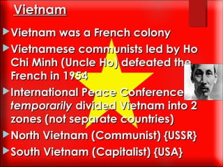 Vietnam
Vietnam was a French colony
Vietnamese communists led by Ho

Chi Minh (Uncle Ho) defeated the
French in 1954
International Peace Conference
temporarily divided Vietnam into 2
zones (not separate countries)
North Vietnam (Communist) {USSR}
South Vietnam (Capitalist) {USA}

 