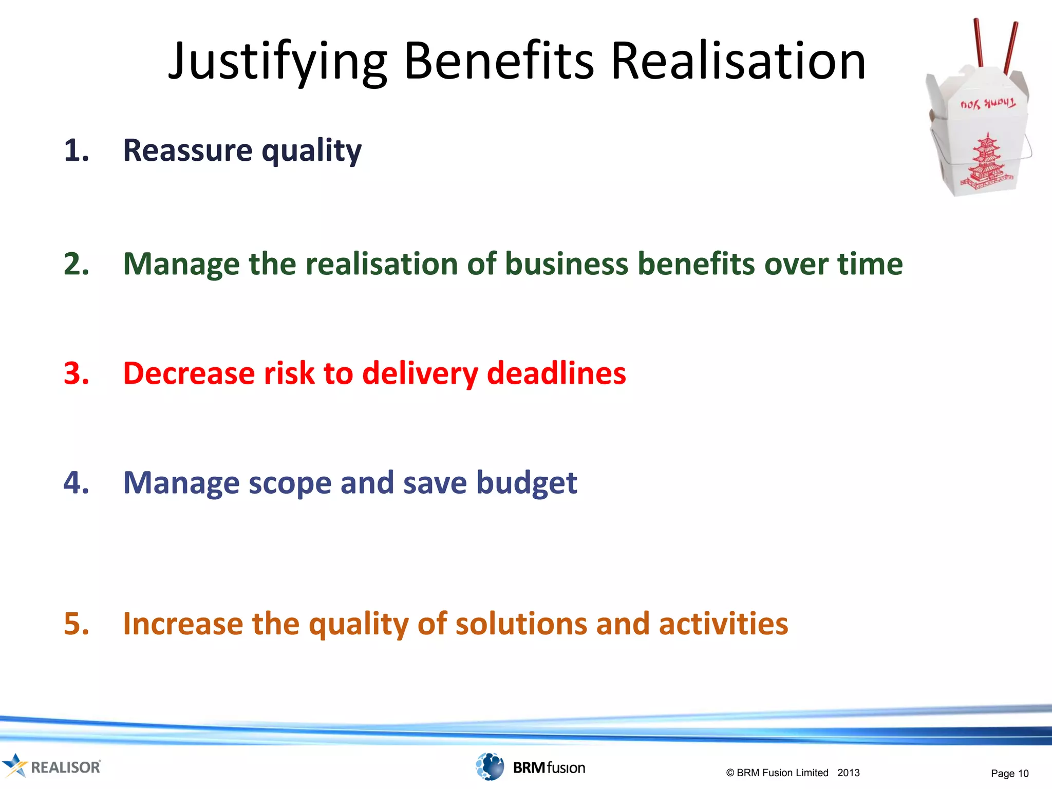 Justifying Benefits Realisation
1. Reassure quality of proposal recommendations
   – a visual model showing cause-and-effect assumptions and logic

2. Manage the realisation of business benefits over time
   – a model that supports delivering required level of benefit to timings needed

3. Decrease risk to delivery deadlines
   – understand dependencies, risks and assumptions etc.

4. Manage scope and save budget
   – represent the scope of the programme to enable informed change decisions
     to be made and stay aligned to strategic objectives

5. Increase the quality of solutions and activities
   – see what capability, change and investment is needed to realise benefit with
     minimum waste

                                                           © BRM Fusion Limited 2013   Page 10
 