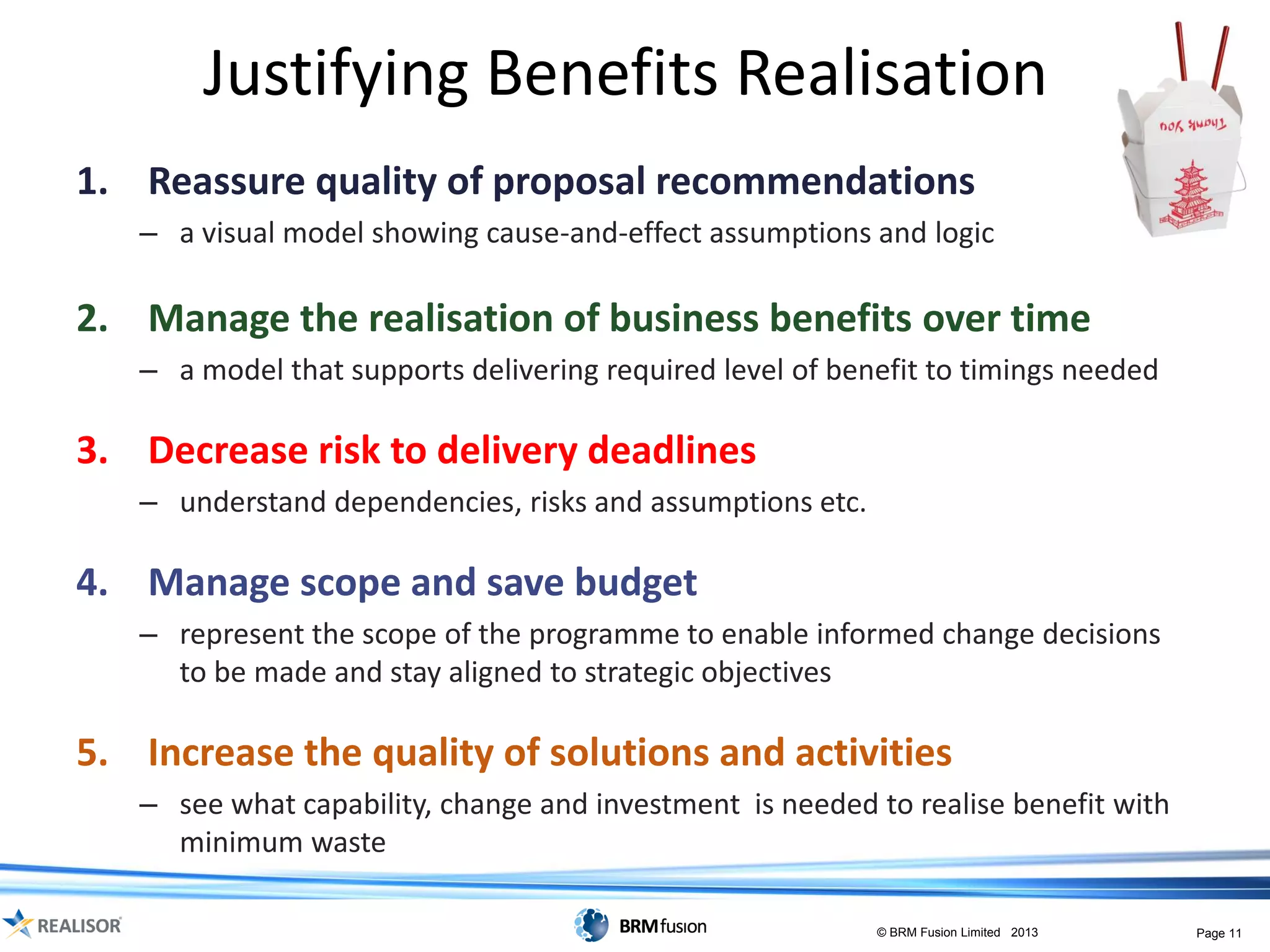 Justifying Benefits Realisation
1. Reassure quality of proposal recommendations
   – a visual model showing cause-and-effect assumptions and logic

2. Manage the realisation of business benefits over time
   – a model that supports delivering required level of benefit to timings needed

3. Decrease risk to delivery deadlines
   – understand dependencies, risks and assumptions etc.

4. Manage scope and save budget
   – represent the scope of the programme to enable informed change decisions
     to be made and stay aligned to strategic objectives

5. Increase the quality of solutions and activities
   – see what capability, change and investment is needed to realise benefit with
     minimum waste

                                                           © BRM Fusion Limited 2013   Page 11
 