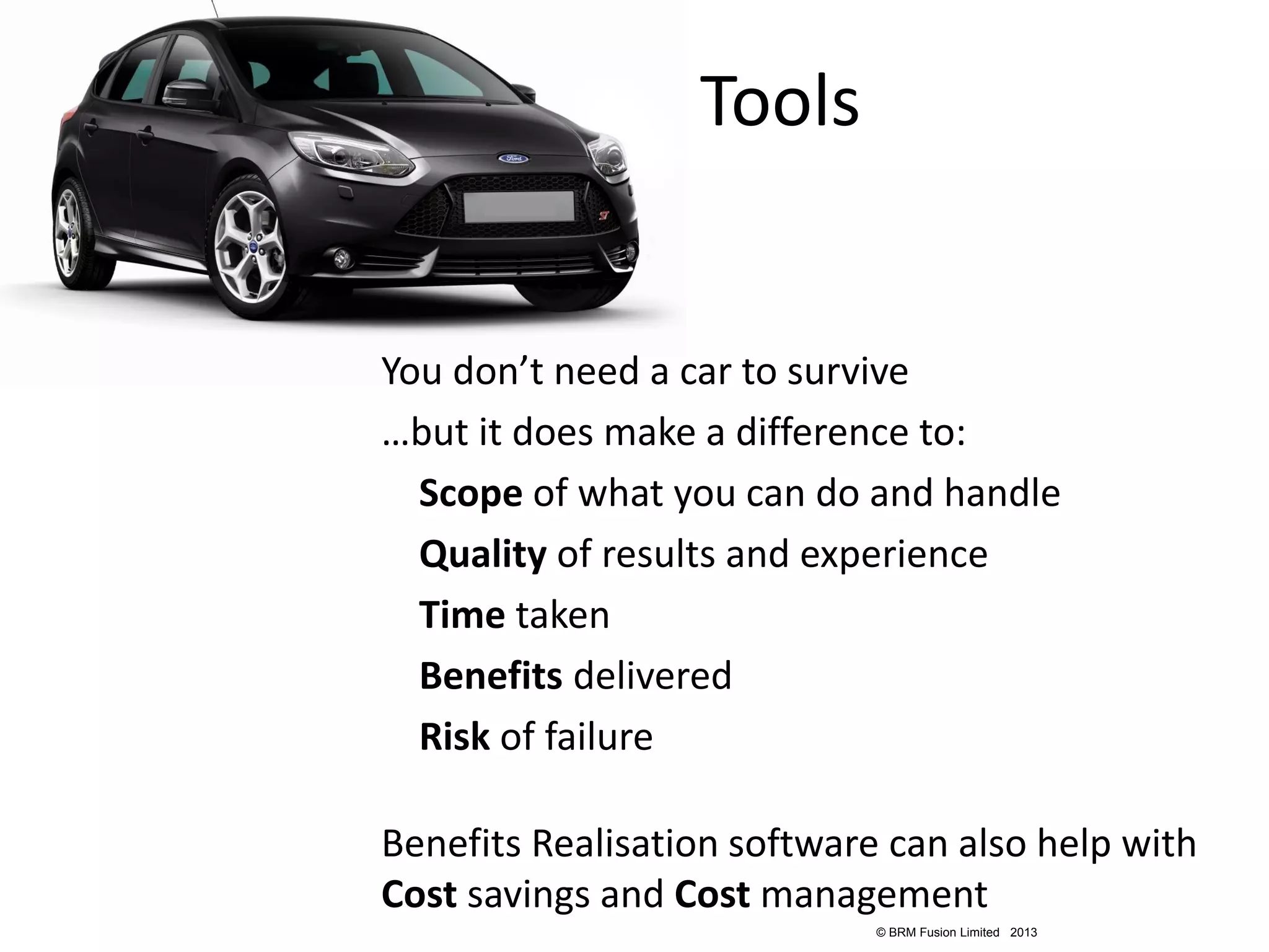 Tools


You don’t need a car to survive
…but it does make a difference to:
  Scope of what you can do and handle
  Quality of results and experience
  Time taken
  Benefits delivered
  Risk of failure

Benefits Realisation software can also help with
Cost savings and Cost management
                             © BRM Fusion Limited 2013
 