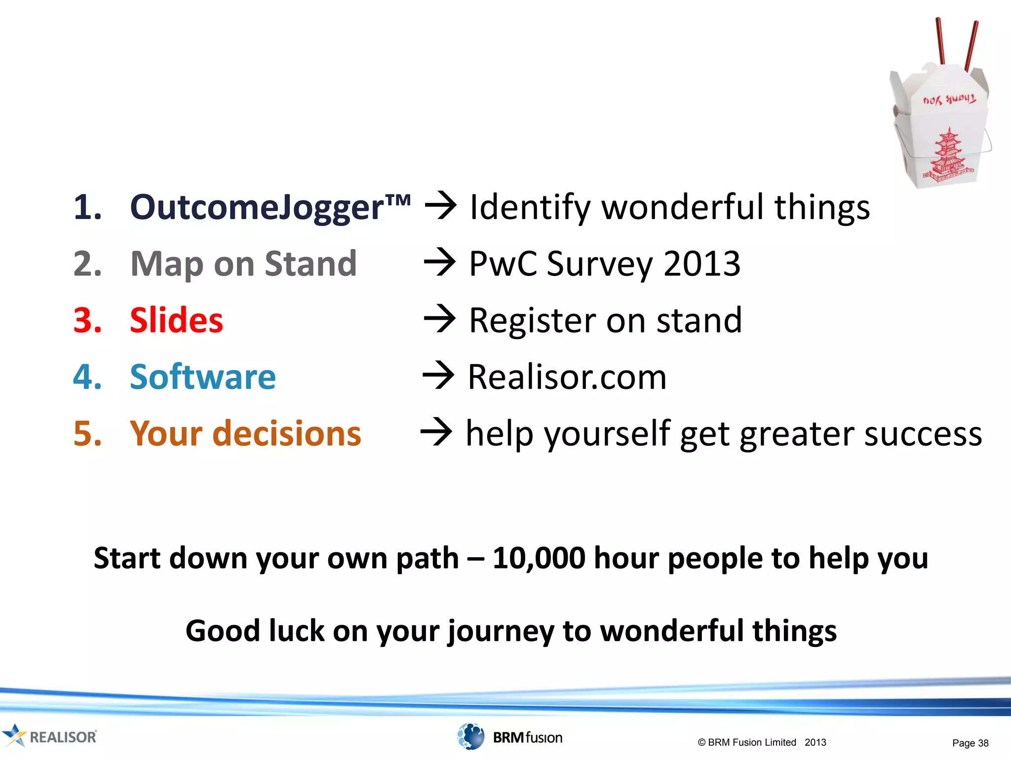 More free-takeaways
1.   OutcomeJogger™  Identify wonderful things
2.   Map on Stand    PwC Survey 2013
3.   Slides          Register on stand
4.   Software        Realisor.com
5.   Your decisions  help yourself get greater success


 Start down your own path – 10,000 hour people to help you

        Good luck on your journey to wonderful things


                                           © BRM Fusion Limited 2013   Page 38
 