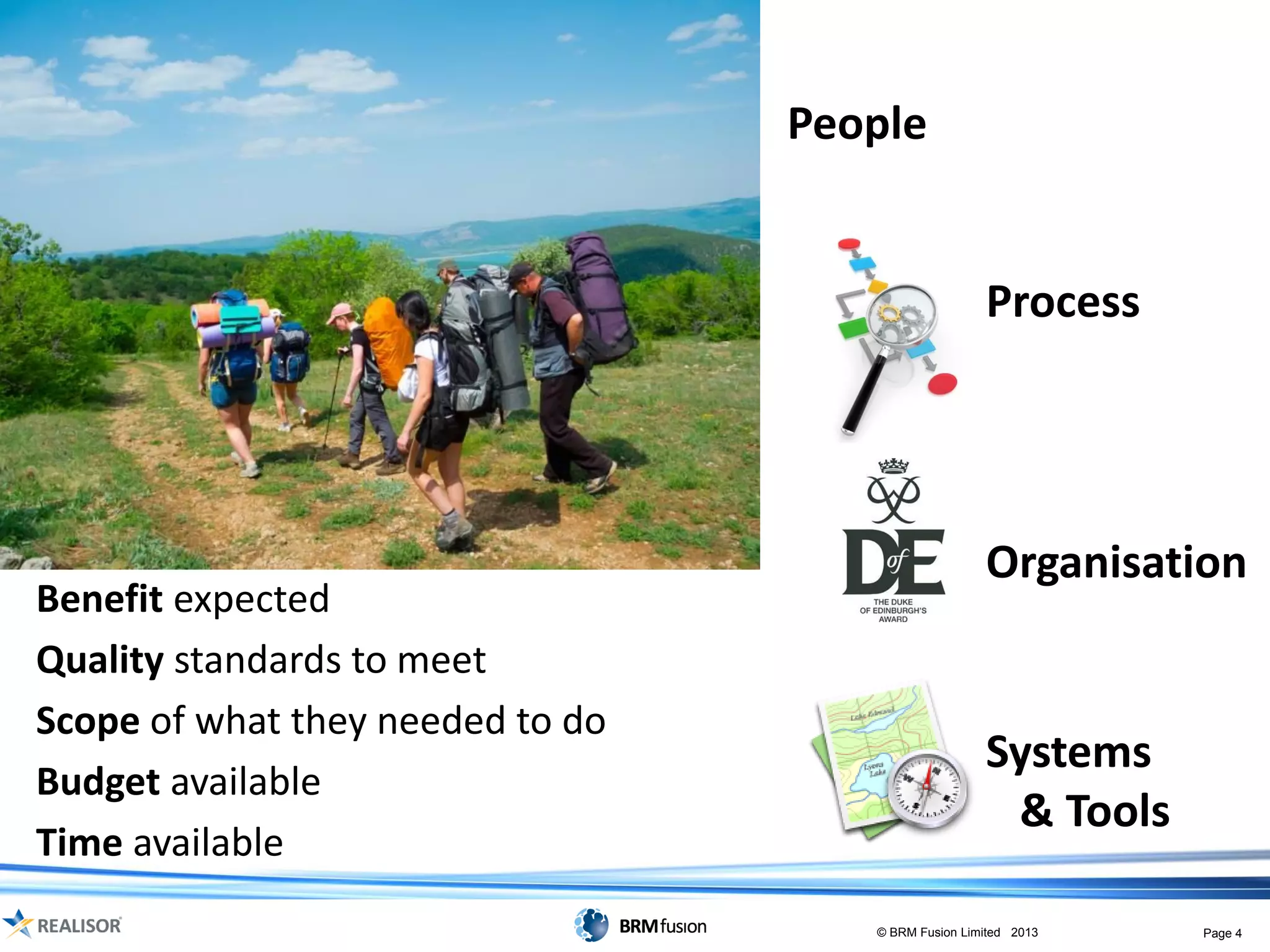 People


                                                     Process




                                                     Organisation
Benefit expected
Quality standards to meet
Scope of what they needed to do
                                                     Systems
Budget available
                                                      & Tools
Time available
                                     © BRM Fusion Limited 2013   Page 4
 
