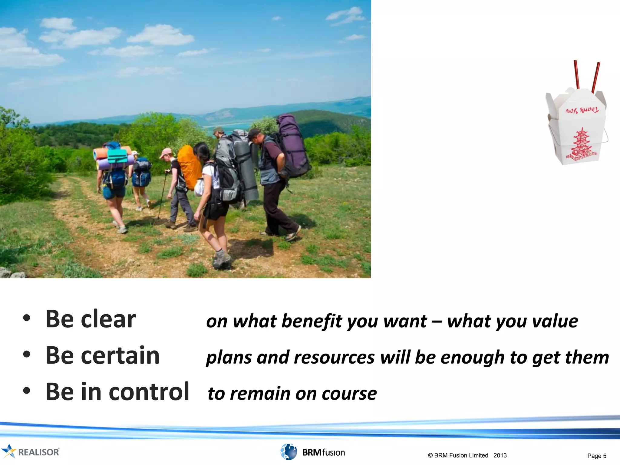• Be clear        on what benefit you want – what you value
• Be certain      plans and resources will be enough to get them
• Be in control   to remain on course

                                           © BRM Fusion Limited 2013   Page 5
 
