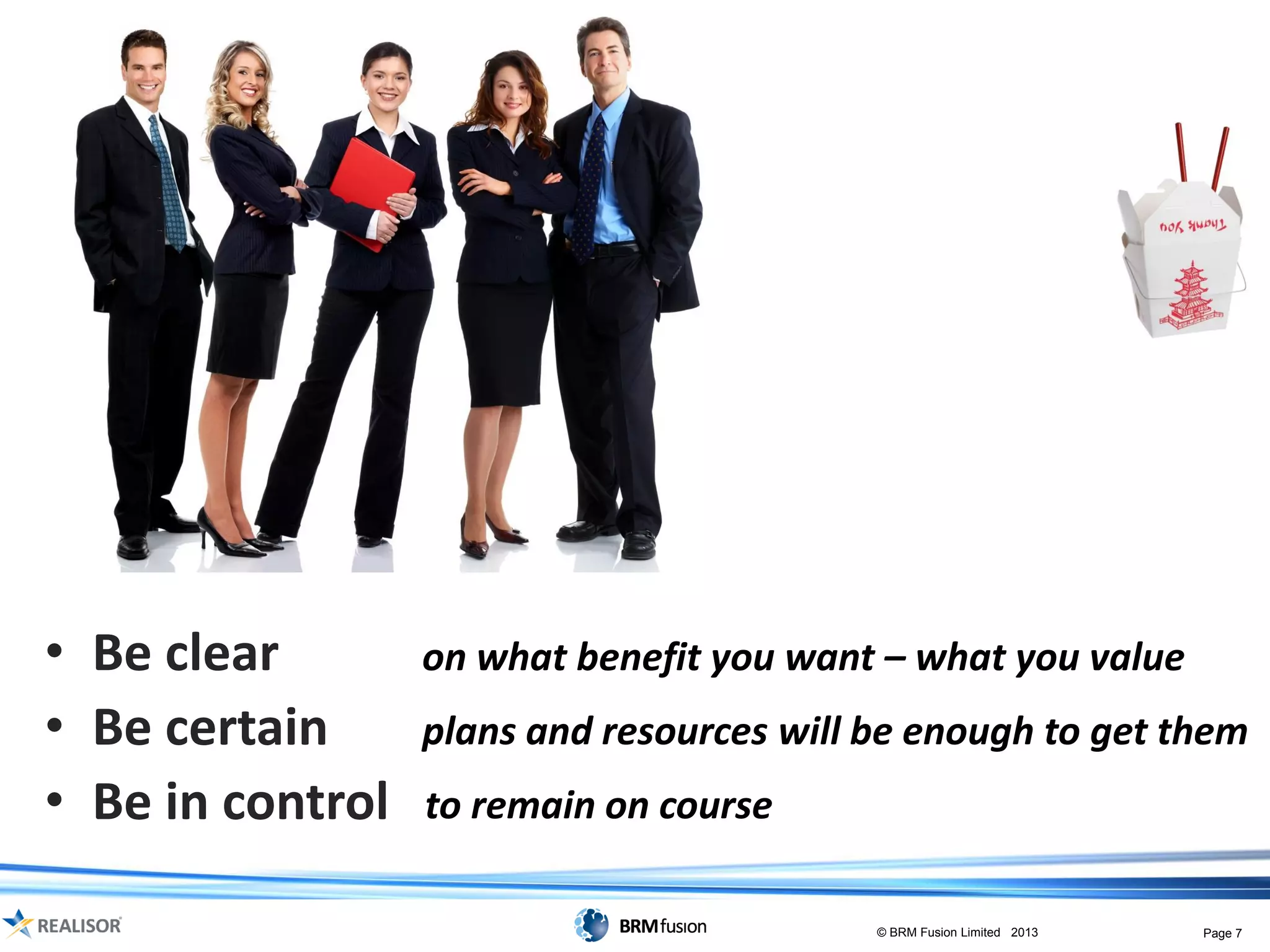 • Be clear        on what benefit you want – what you value
• Be certain      plans and resources will be enough to get them
• Be in control   to remain on course

                                           © BRM Fusion Limited 2013   Page 7
 