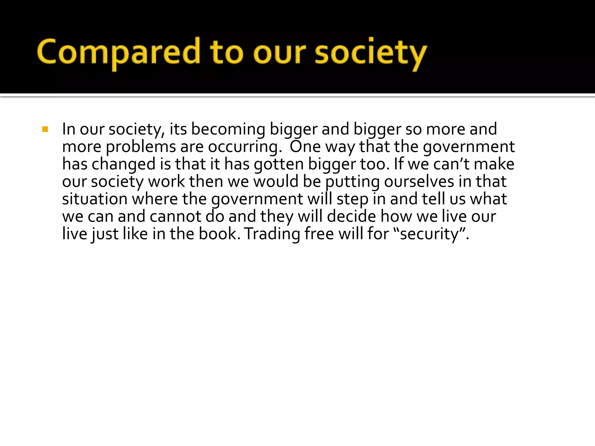  In our society, its becoming bigger and bigger so more and
more problems are occurring. One way that the government
has changed is that it has gotten bigger too. If we can’t make
our society work then we would be putting ourselves in that
situation where the government will step in and tell us what
we can and cannot do and they will decide how we live our
live just like in the book.Trading free will for “security”.
 